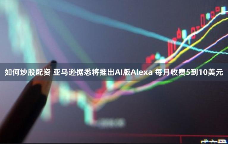 如何炒股配资 亚马逊据悉将推出AI版Alexa 每月收费5到10美元