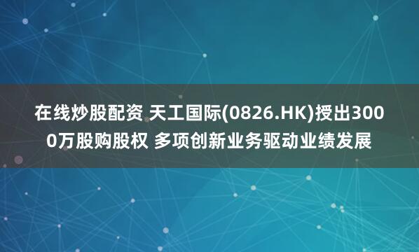 在线炒股配资 天工国际(0826.HK)授出3000万股购股权 多项创新业务驱动业绩发展