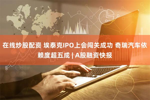 在线炒股配资 埃泰克IPO上会闯关成功 奇瑞汽车依赖度超五成 | A股融资快报