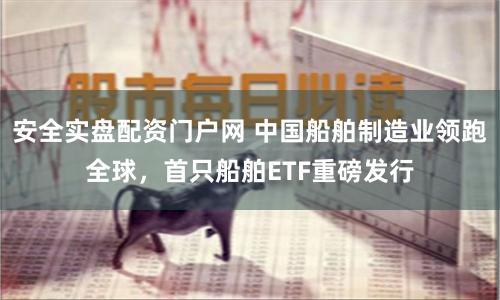 安全实盘配资门户网 中国船舶制造业领跑全球，首只船舶ETF重磅发行